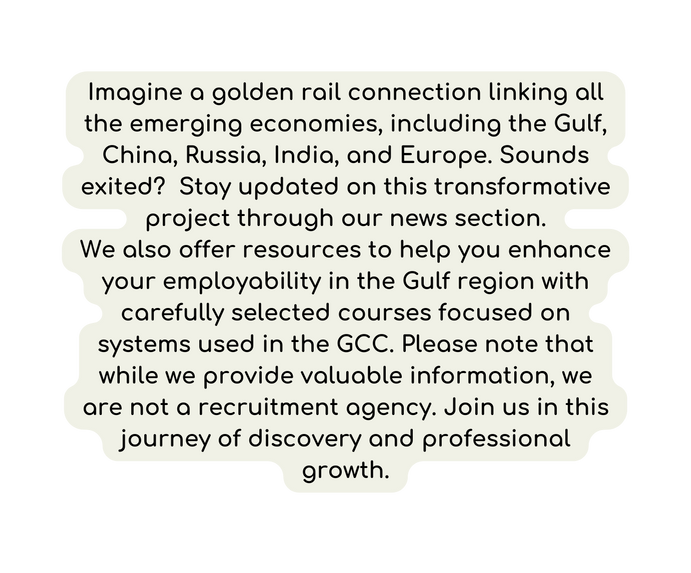 Imagine a golden rail connection linking all the emerging economies including the Gulf China Russia India and Europe Sounds exited Stay updated on this transformative project through our news section We also offer resources to help you enhance your employability in the Gulf region with carefully selected courses focused on systems used in the GCC Please note that while we provide valuable information we are not a recruitment agency Join us in this journey of discovery and professional growth